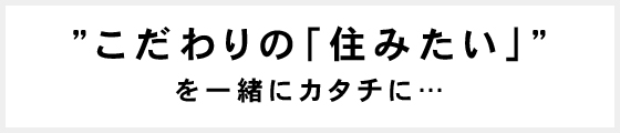 "こだわりの「住みたい」"を一緒にカタチに…